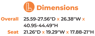 Dimensions  Overall25.59-27.56″D x 26.38″W x  40.95-44.49″H  Seat  21.26″D x 19.29″W x 17.88-21″H