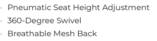 • 	Pneumatic Seat Height Adjustment  • 	360-Degree Swivel • 	Breathable Mesh Back