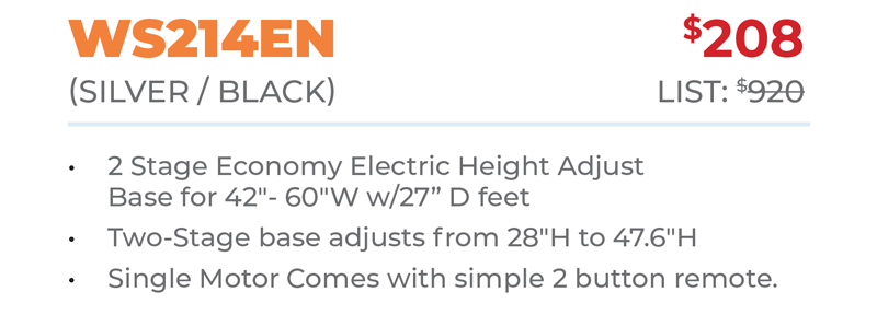 WS214EN	$208 (Silver / Black) 	List: $920  	 2 Stage Economy Electric Height Adjust Base for 42ʺ- 60ʺW w/27” D feet Two-Stage base adjusts from 28ʺH to 47.6ʺH Single Motor Comes with simple 2 button remote.