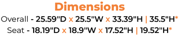 Dimensions Overall - 25.59″D x 25.5″W x 33.39″H | 35.5″H* Seat - 18.19″D x 18.9″W x 17.52″H | 19.52″H* 