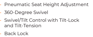 • Pneumatic Seat Height Adjustment  • 360-Degree Swivel • 	Swivel/Tilt Control with Tilt-Lock and Tilt-Tension • 	Back Lock