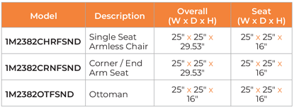 Model	Description	Overall (W x D x H)	Seat (W x D x H) 1M2382CHRFSND	Single Seat Armless Chair	25″ x 25″ x 29.53″	25″ x 25″ x 16″ 1M2382CRNFSND	Corner / End Arm Seat	25″ x 25″ x 29.53″	25″ x 25″ x 16″ 1M2382OTFSND	Ottoman	25″ x 25″ x 16″	25″ x 25″ x 16″
