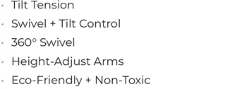 • Tilt Tension • Swivel + Tilt Control • 360° Swivel • 	Height-Adjust Arms • Eco-Friendly + Non-Toxic
