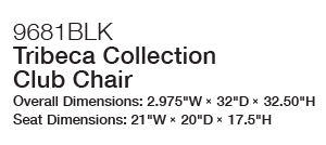 9681BLK Tribeca Collection Club Chair Overall Dimensions: 2.975“W × 32“D × 32.50“H Seat Dimensions: 21“W × 20“D × 17.5“H