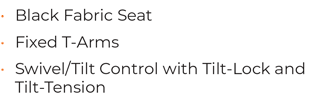 • 	Black Fabric Seat • 	Fixed T-Arms • 	Swivel/Tilt Control with Tilt-Lock and Tilt-Tension