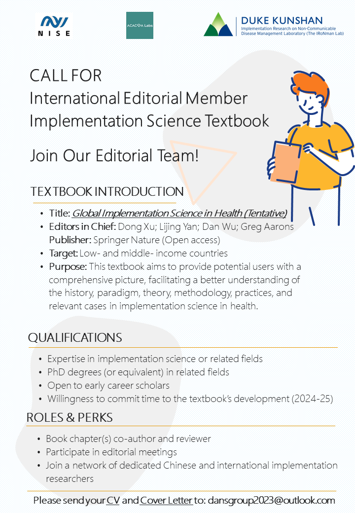 CALL FOR International Editorial Member Implementation Science Textbook Join Our Editorial Team! TEXTBOOK INTRODUCTION • Title: Global Implementation Science in Health (Tentative) • Editors in Chief: Dong Xu; Lijing Yan; Dan Wu; Greg Aarons Publisher: Springer Nature (Open access) • Target: Low- and middle- income countries • Purpose: This textbook aims to provide potential users with a comprehensive picture, facilitating a better understanding of the history, paradigm, theory, methodology, practices, and relevant cases in implementation science in health. QUALIFICATIONS • Expertise in implementation science or related fields • PhD degrees (or equivalent) in related fields • Open to early career scholars • Willingness to commit time to the textbook's development (2024-25) ROLES & PERKS • Book chapters) co-author and reviewer • Participate in editorial meetings • Join a network of dedicated Chinese and international implementation researchers Please send your CV and Cover Letter to: dansgroup2023@outlook.com