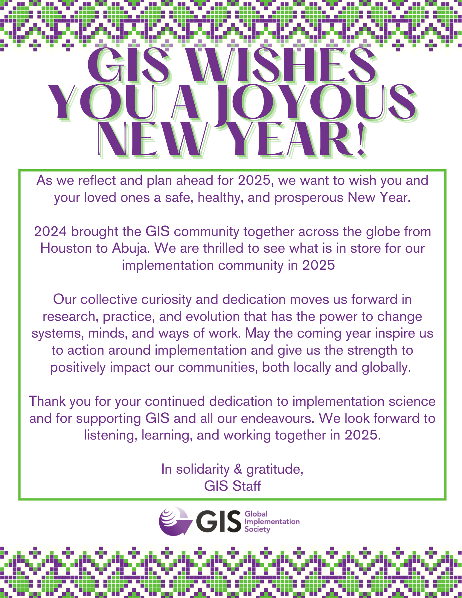 GIS WISHES YOU A JOYOUS NEW YEAR! As we reflect and plan ahead for 2025, we want to wish you and your loved ones a safe, healthy, and prosperous New Year.  2024 brought the GIS community together across the globe from Houston to Abuja. We are thrilled to see what is in store for our implementation community in 2025    Our collective curiosity and dedication moves us forward in research, practice, and evolution that has the power to change systems, minds, and ways of work. May the coming year inspire us to action around implementation and give us the strength to positively impact our communities, both locally and globally.   Thank you for your continued dedication to implementation science and for supporting GIS and all our endeavours. We look forward to listening, learning, and working together in 2025.  In solidarity & gratitude, GIS Staff