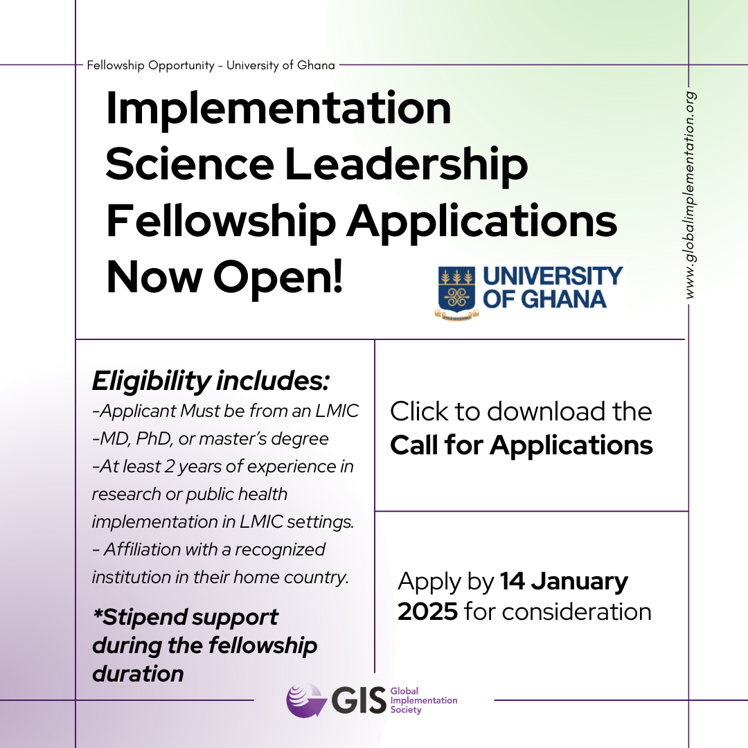Header: Implementation Science Leadership Fellowship Applications Now Open!; Body: Eligibility includes:  -Applicant Must be from an LMIC -MD, PhD, or master’s degree  -At least 2 years of experience in research or public health implementation in LMIC settings. - Affiliation with a recognized institution in their home country. ; *Stipend support during the fellowship duration; Click to download the Call for Applications; Apply by 14 January 2025 for consideration