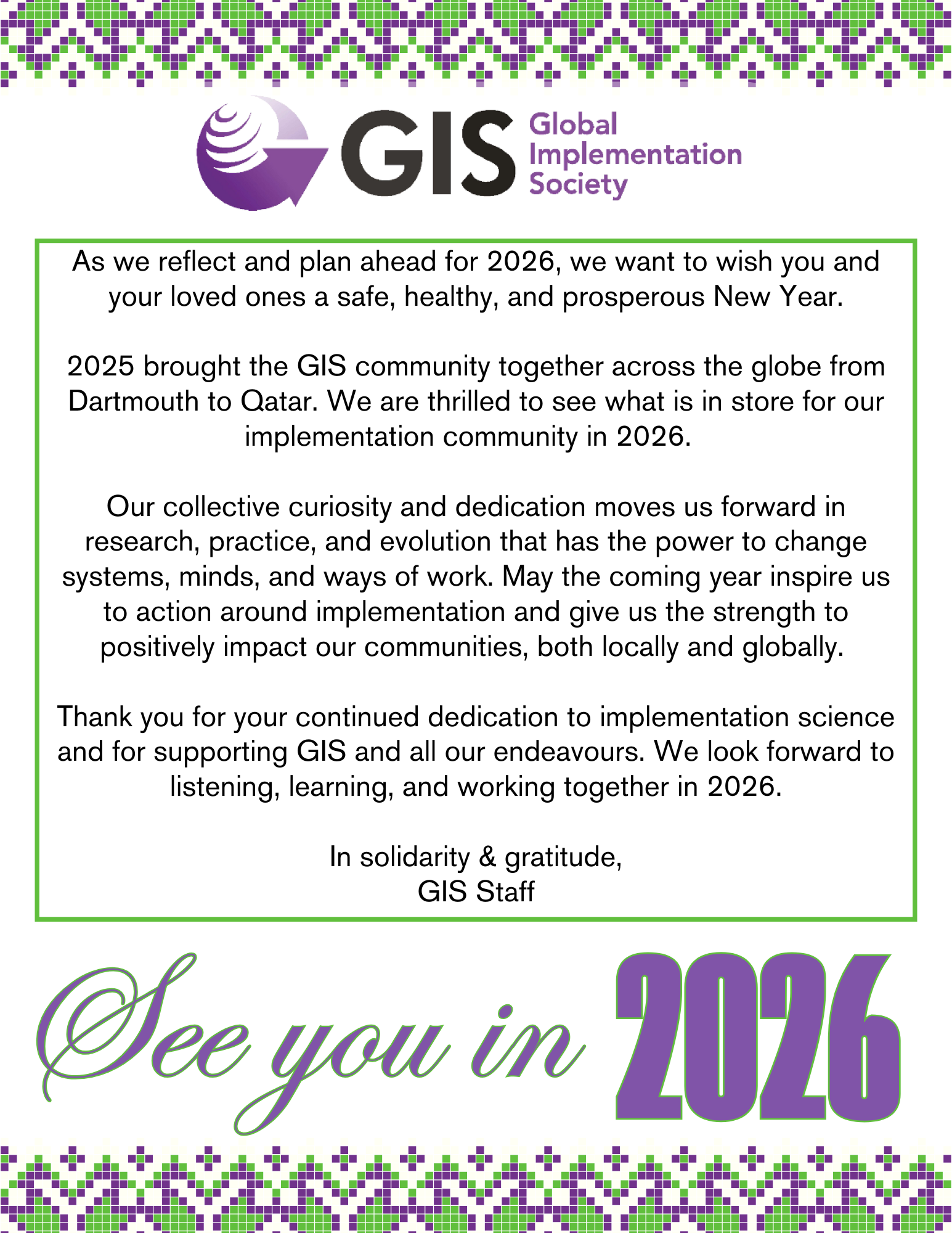 As we reflect and plan ahead for 2026, we want to wish you and your loved ones a safe, healthy, and prosperous New Year.  2025 brought the GIS community together across the globe from Dartmouth to Qatar. We are thrilled to see what is in store for our implementation community in 2026.    Our collective curiosity and dedication moves us forward in research, practice, and evolution that has the power to change systems, minds, and ways of work. May the coming year inspire us to action around implementation and give us the strength to positively impact our communities, both locally and globally.   Thank you for your continued dedication to implementation science and for supporting GIS and all our endeavours. We look forward to listening, learning, and working together in 2026.  In solidarity & gratitude, GIS Staff; See you in 2026!