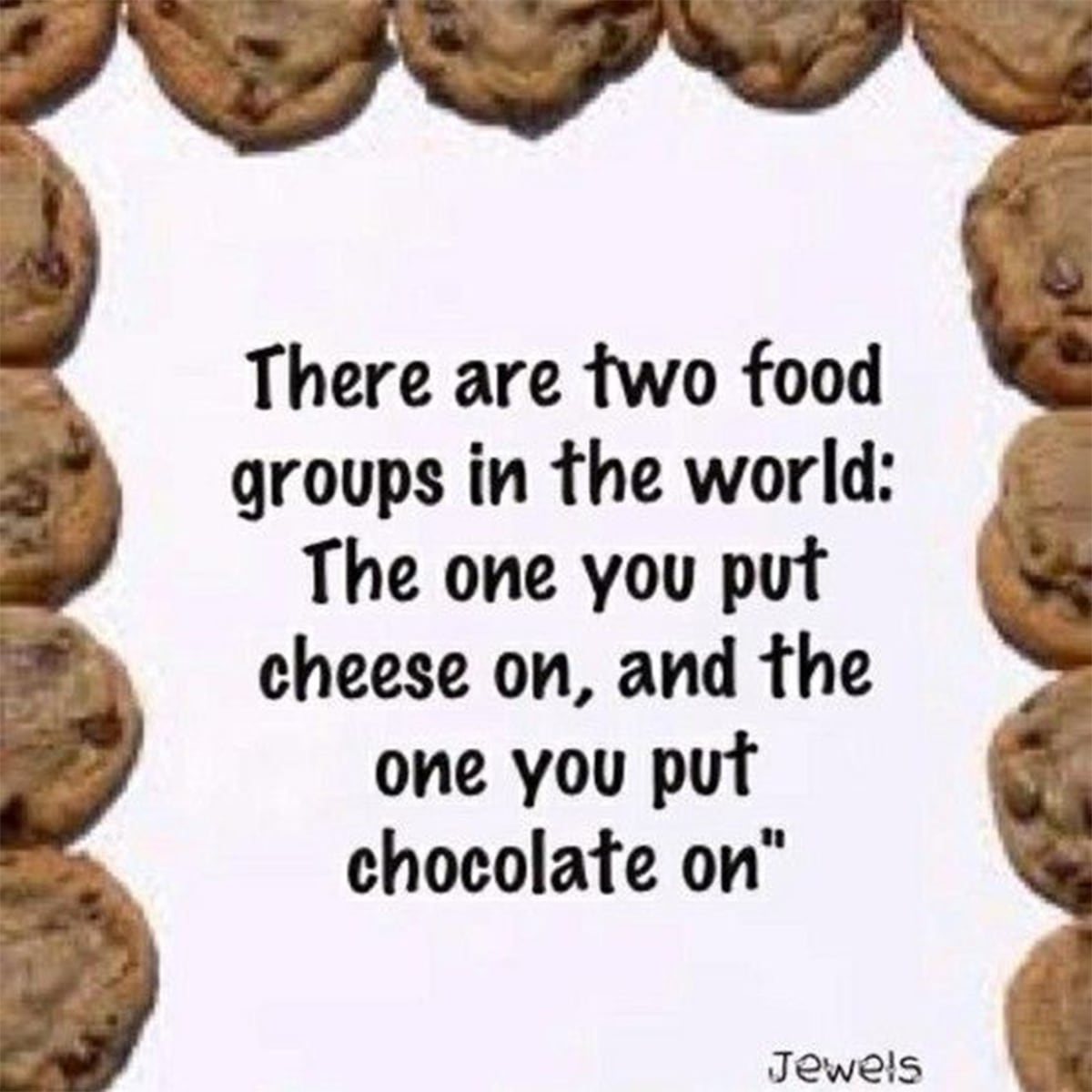 There are 2 food groups in the world: The one you put cheese on and the one you put chocolate on.