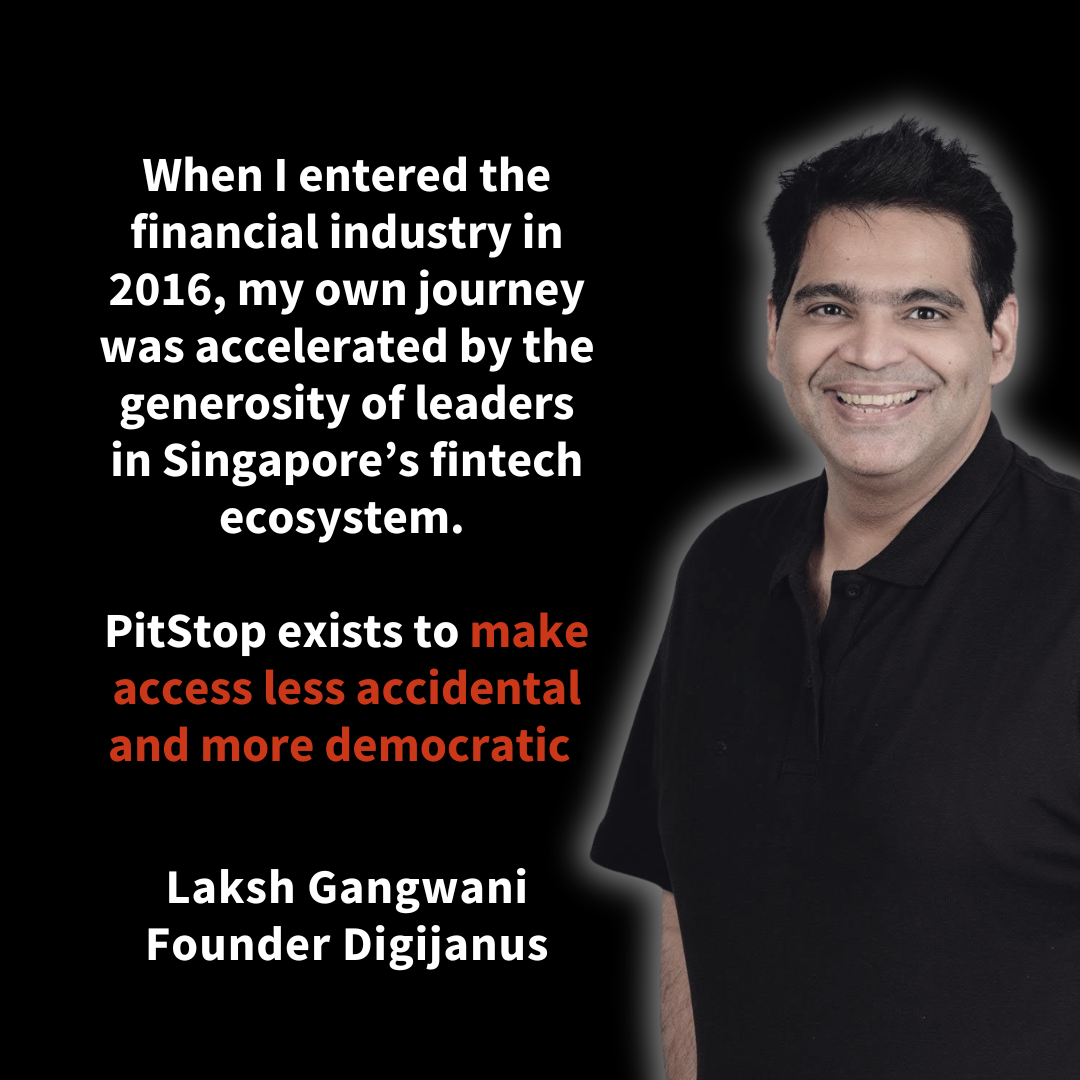 When I entered the financial industry in 2016, my own journey was accelerated by the generosity of leaders in Singapore’s fintech ecosystem. PitStop exists to make access less accidental and more democratic. Laksh Gangwani Founder Digijanus