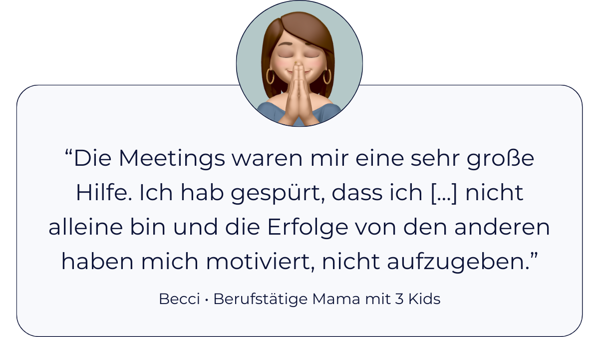 Testimonial Becci, berufstätige Mama mit 3 Kids: “Die Meetings waren mir eine große Hilfe. Ich hab gespürt, dass ich mit meiner Problematik nicht alleine bin und die Erfolge von den anderen haben mich motiviert, nicht aufzugeben.”