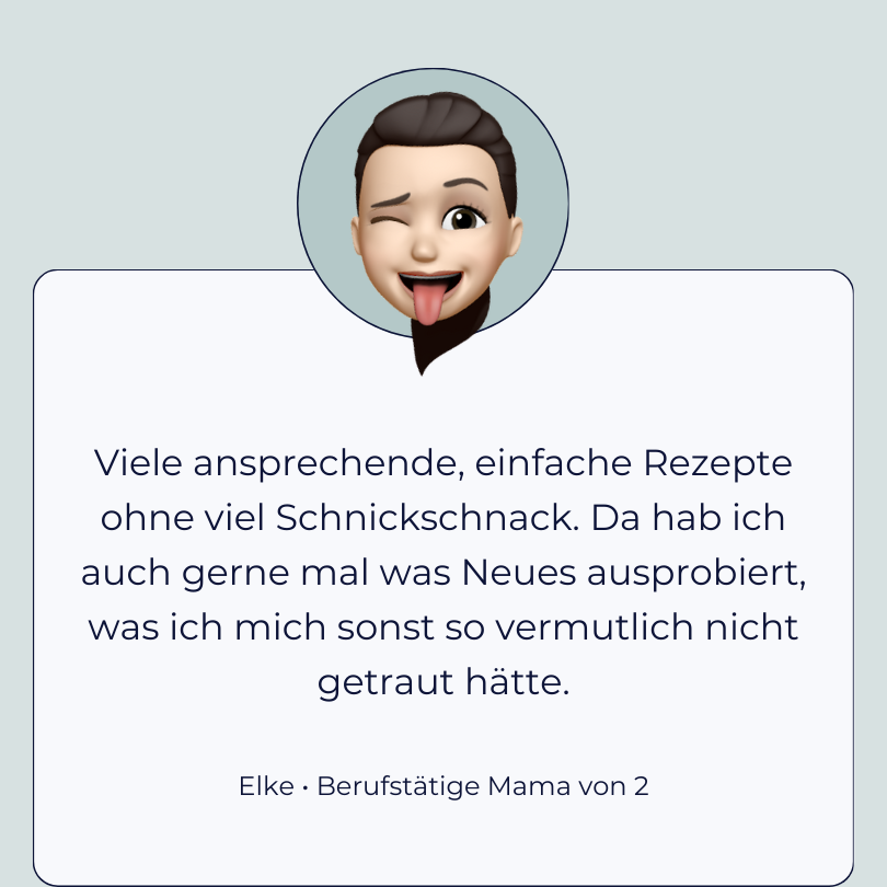 Testimonial Elke, berufstätige Mama von 2: “Viele ansprechende, einfache Rezepte ohne viel Schnickschnack. Da hab ich auch gerne mal was Neues ausprobiert, was ich mich sonst so vermutlich nicht getraut hätte.”