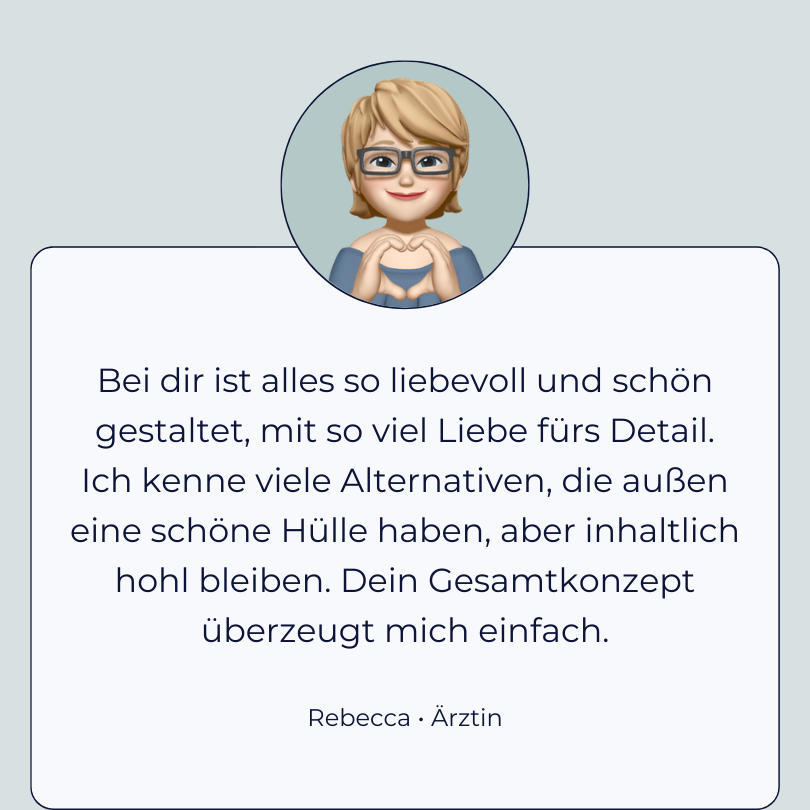 Testimonial Rebecca, Ärztin: “Bei dir ist alles so liebevoll und schön gestal-tet, mit so viel Liebe fürs Detail. Ich kenne viele Alternativen, die außen eine schöne Hülle haben, aber inhaltlich hohl bleiben. Dein Gesamtkonzept überzeugt mich einfach.”