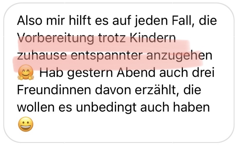 Also mir hilfts auf jeden Fall, die Vorbereitung trotz Kindern zuhause entspannter anzugehen 🤗 Hab gestern Abend auch drei Freundinnen davon erzählt, die wollen es unbedingt auch haben 😀