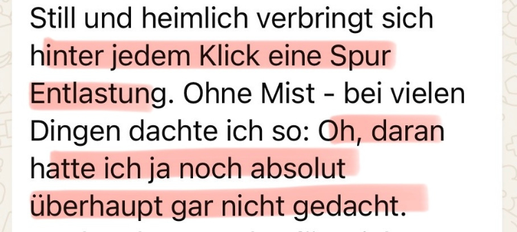 Still und heimlich verbirgt sich hinter jedem Klick eine Spur Entlastung. Ohne Mist - bei vielen Dingen dachte ich so: Oh, daran hatte ich ja noch absolut überhaupt gar nicht gedacht.