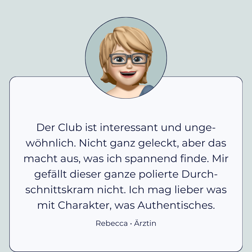 Testimonial Rebecca “Der Club ist interessant und unge-wöhnlich. Nicht ganz geleckt, aber das macht aus, was ich spannend finde. Mir gefällt dieser ganze polierte Durch-schnittskram nicht. Ich mag lieber was mit Charakter, was Authentisches."