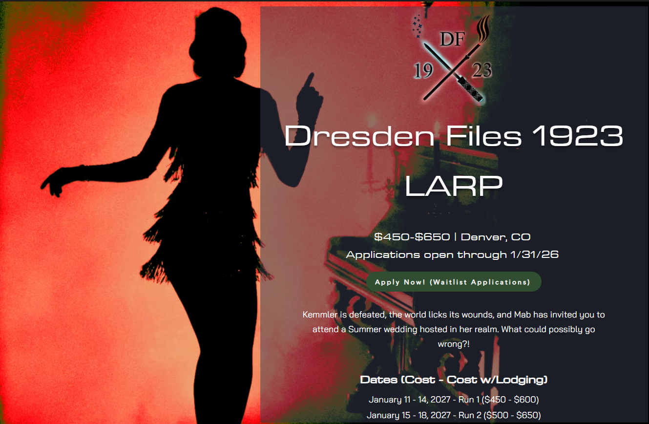 Image featuring the silouhette of a flapper with the text: “Dresden Files 1923 LARP  $450-$650 | Denver, COApplications open through 1/31/26  Kemmler is defeated, the world licks its wounds, and Mab has invited you to attend a Summer wedding hosted in her realm. What could possibly go wrong?!  ​  ​​Dates (Cost - Cost w/Lodging)  ​​  January 11 - 14, 2027 - Run 1 ($450 - $600)  January 15 - 18, 2027 - Run 2 ($500 - $650)“