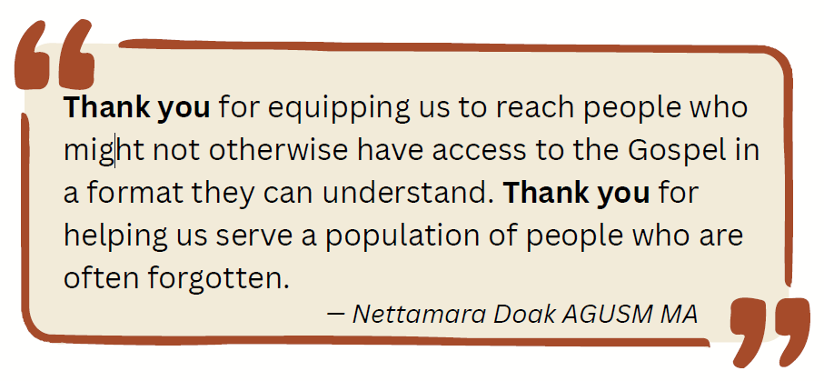 Thank you for equipping us to reach people who might not otherwise have access to the Gospel in a format they can understand. Thank you for helping us serve a population of people who are often forgotten