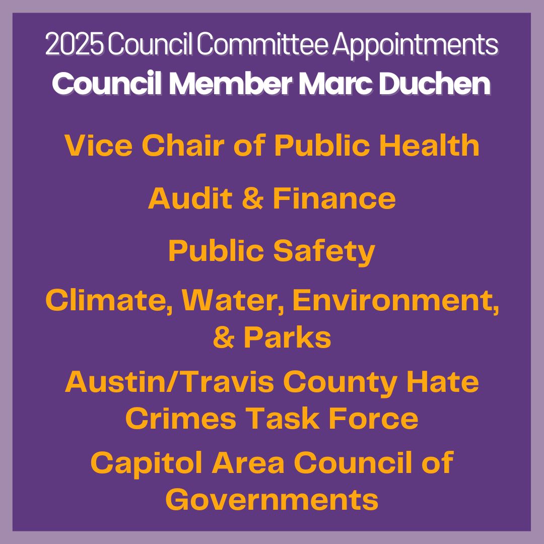 I will be serving on the Audit & Finance, Public Safety, Climate, Water, Environment, and Parks Committees, plus diving into the Public Health Committee as Vice Chair. I will also be on the Austin/Travis County Hate Crimes Task Force and the regional Capitol Area Council of Governments.