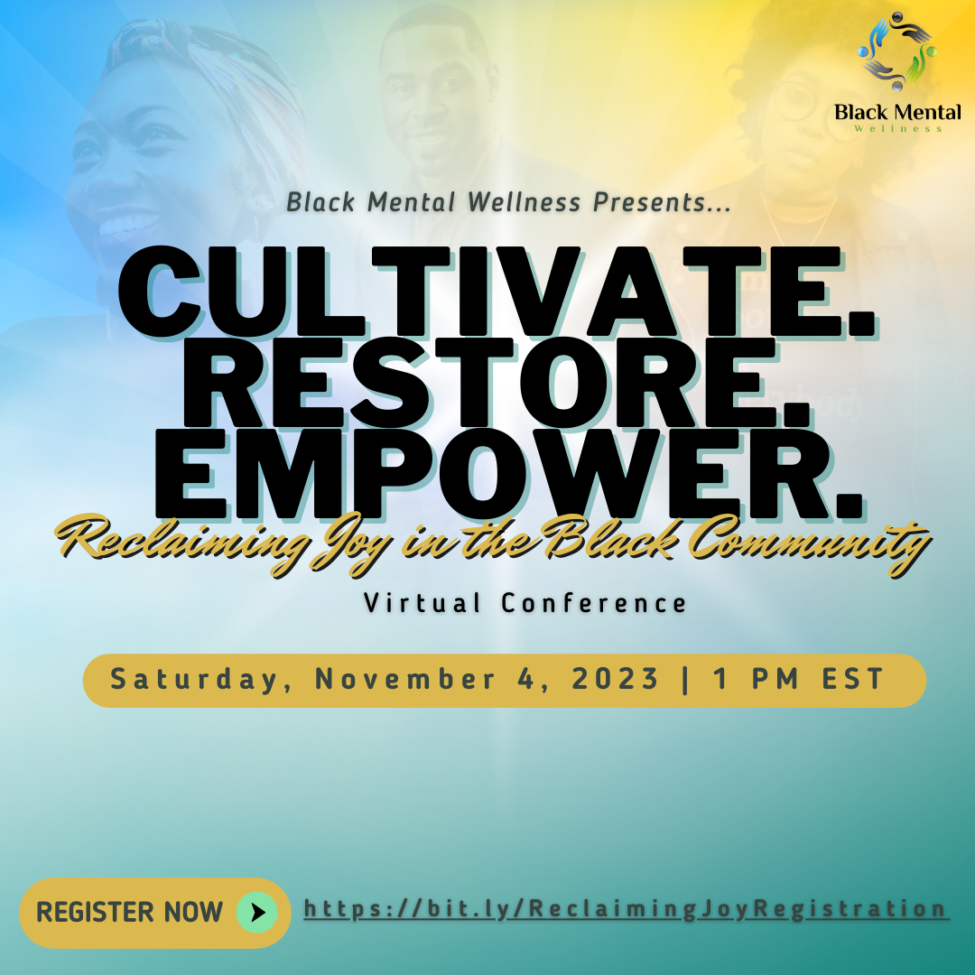 Black Mental Wellness Presents... CULTIVATE. RESTORE. POWER. Reclaiming Joy in the Black Community Virtual Conference. Saturday, November 4, 2023, 1pm ET. Register now.