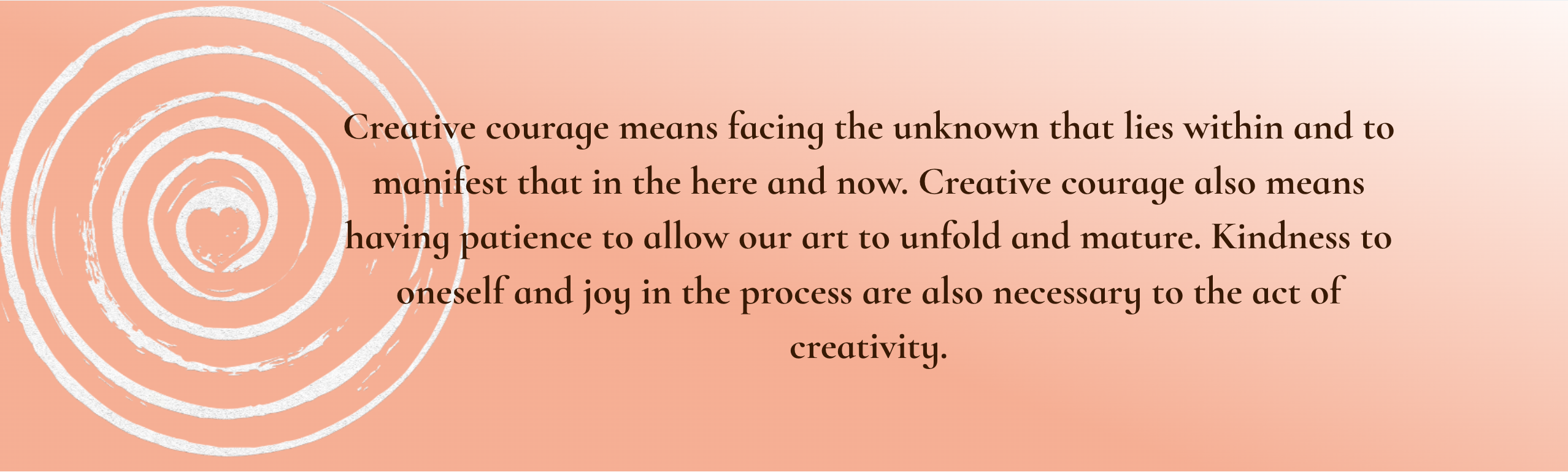  Creative courage means facing the unknown that lies within and to manifest that in the here and now. Creative courage also means having patience to allow our art to unfold and mature. Kindness to oneself and joy in the process are also necessary to the act of creativity.