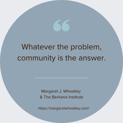 QUOTE by Margaret J. WHEATLEY “Whatever the problem, community is the answer.“