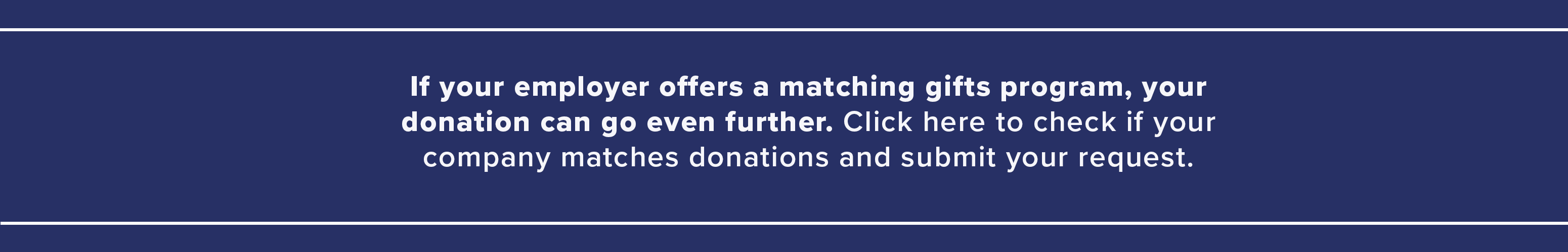 If your employer offers a matching gifts program, your donation can go even further. Check if your company matches donations and submit your request.