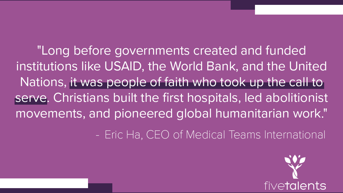 “Long before governments created and funded institutions like USAID, the World Bank, and the United Nations, it was people of faith who took up the call to serve. Christians built the first hospitals, led abolitionist movements, and pioneered global humanitarian work.“ - Eric Ha, CEO of Medical Teams International