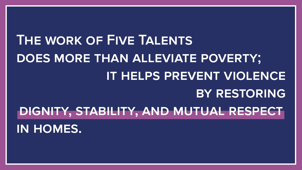 The work of Five Talents does more than alleviate poverty; it helps prevent violence by restoring dignity, stability, and mutual respect in homes.