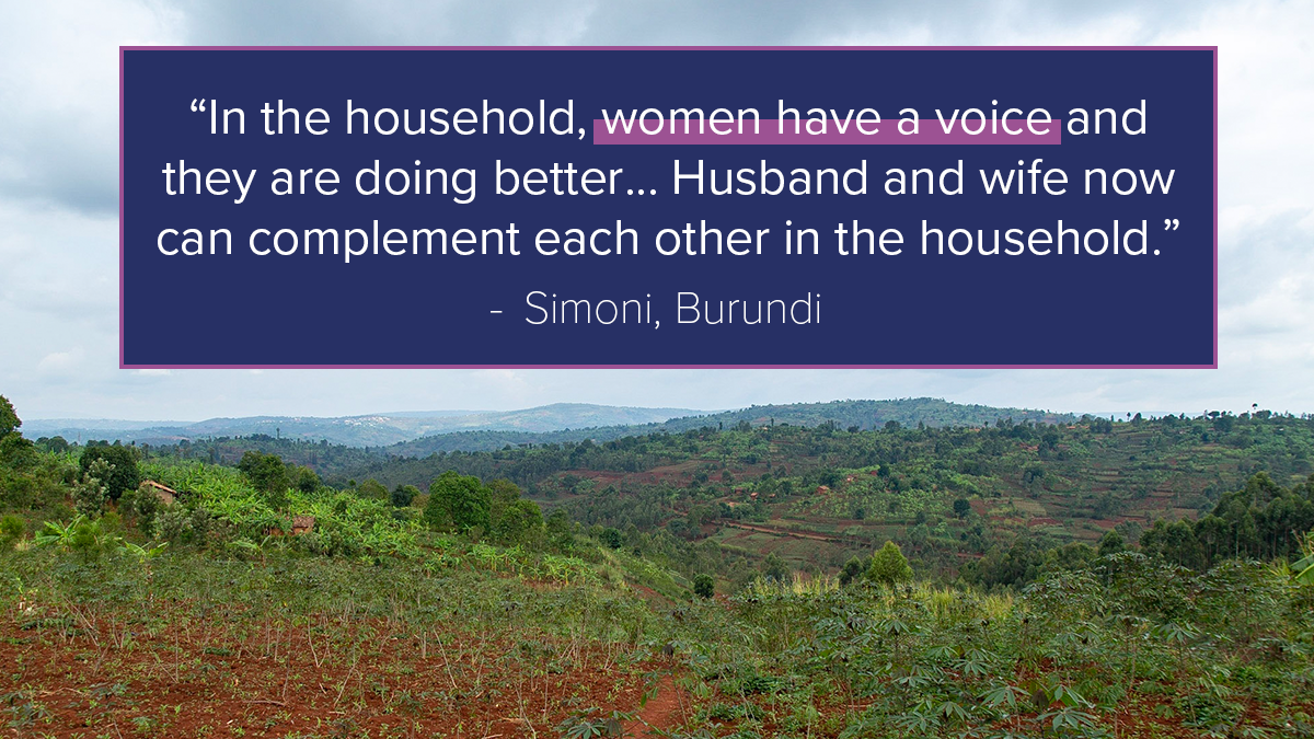 “In the household, women have a voice and they are doing better… Husband and wife now can complement each other in the household.” - Simoni, Burundi